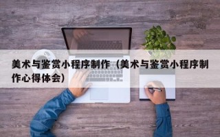 郴州美术与鉴赏小程序制作（美术与鉴赏小程序制作心得体会）